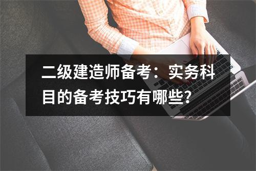 二级建造师备考：实务科目的备考技巧有哪些？