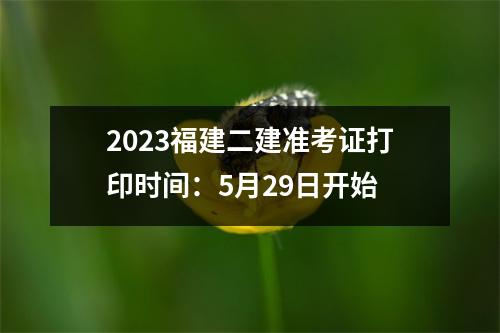 2023福建二建准考证打印时间：5月29日开始