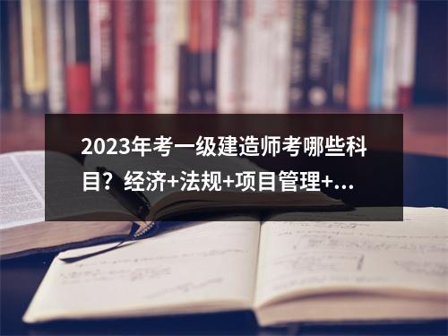 2023年考一级建造师考哪些科目？经济+法规+项目管理+实务
