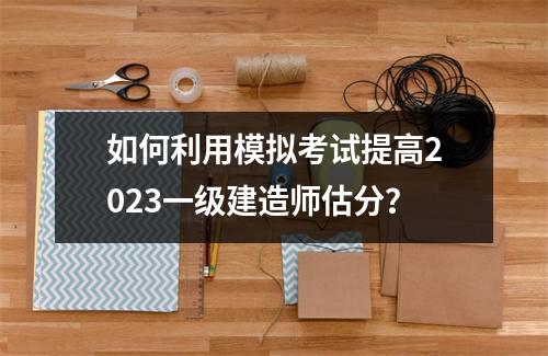 如何利用模拟考试提高2023一级建造师估分？