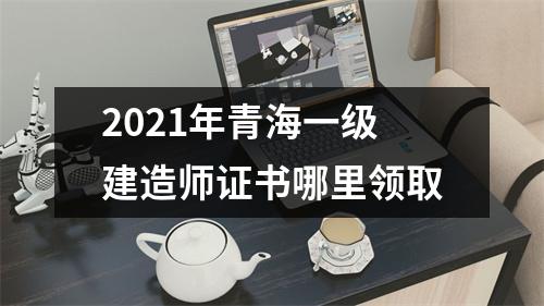 2021年青海一级建造师证书哪里领取