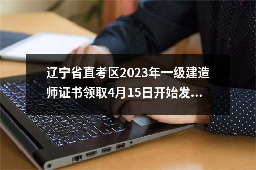 辽宁省直考区2023年一级建造师证书领取4月15日开始发放