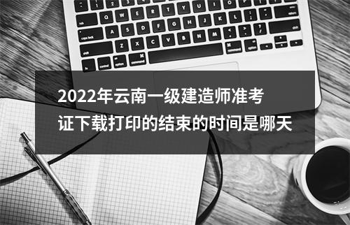 2024年云南一级建造师准考证下载打印的结束的时间是哪天