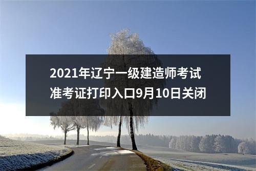 2021年辽宁一级建造师考试准考证打印入口9月10日关闭