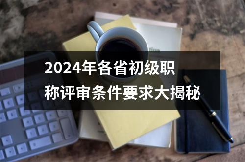 2024年各省<font color='red'>初级职称评审</font>条件要求大揭秘