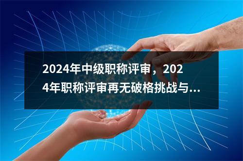 2024年中级<font color='red'>职称</font>评审，2024年<font color='red'>职称</font>评审再无破格挑战与机遇并存