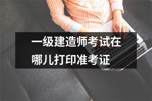 一级建造师考试在哪儿打印准考证